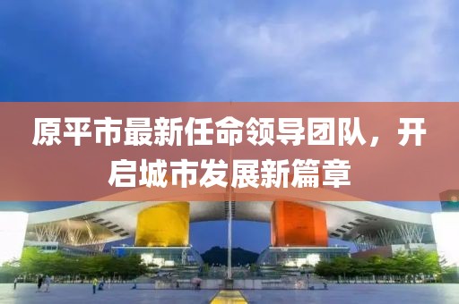 原平市最新任命领导团队，开启城市发展新篇章