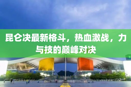 昆仑决最新格斗，热血激战，力与技的巅峰对决