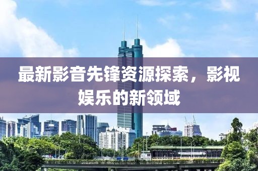 最新影音先锋资源探索，影视娱乐的新领域