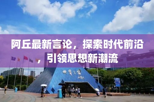 阿丘最新言论，探索时代前沿，引领思想新潮流