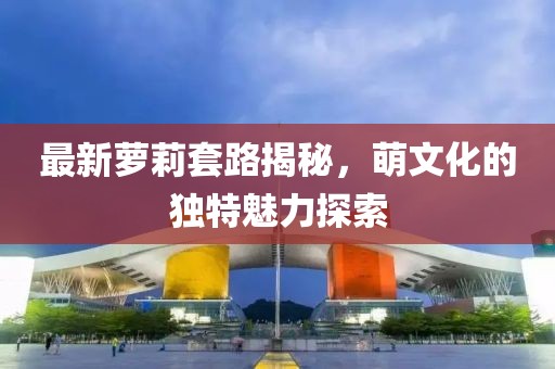 最新萝莉套路揭秘，萌文化的独特魅力探索