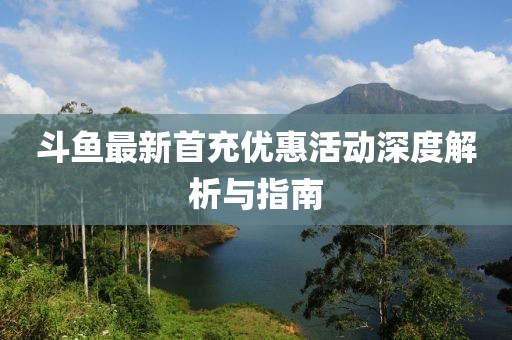 斗鱼最新首充优惠活动深度解析与指南