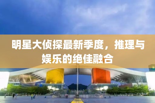 明星大侦探最新季度，推理与娱乐的绝佳融合