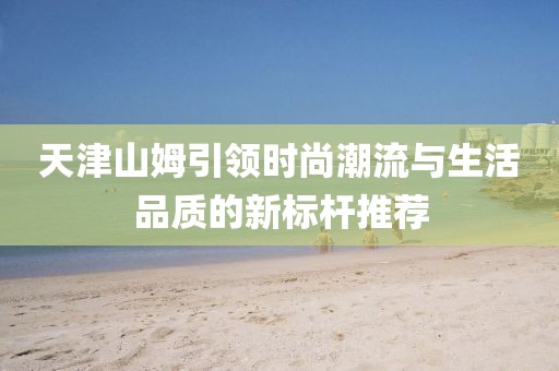天津山姆引领时尚潮流与生活品质的新标杆推荐