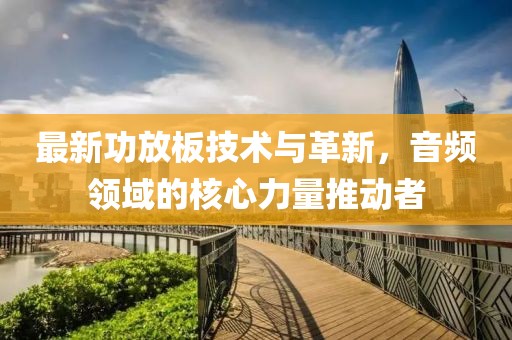 最新功放板技术与革新，音频领域的核心力量推动者