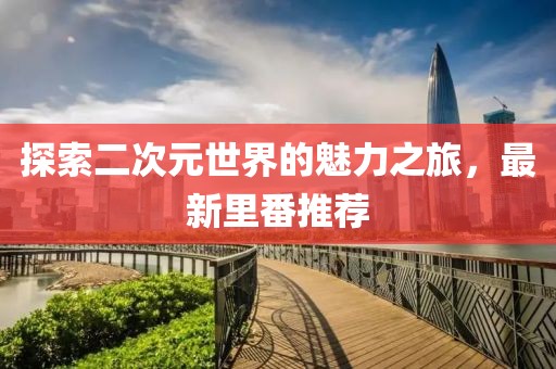 探索二次元世界的魅力之旅，最新里番推荐