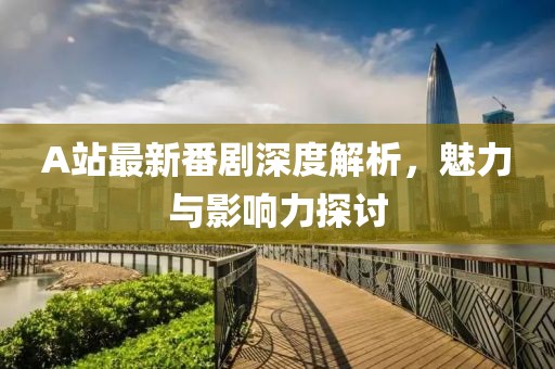 A站最新番剧深度解析，魅力与影响力探讨