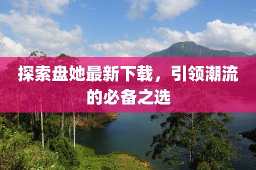 探索盘她最新下载，引领潮流的必备之选