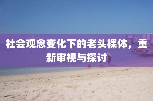 社会观念变化下的老头裸体，重新审视与探讨