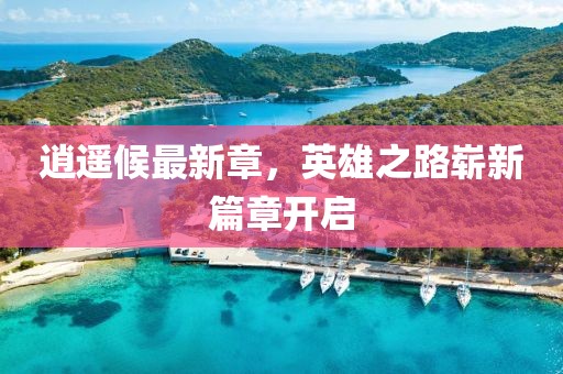 逍遥候最新章，英雄之路崭新篇章开启