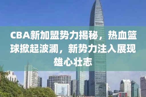 CBA新加盟势力揭秘，热血篮球掀起波澜，新势力注入展现雄心壮志