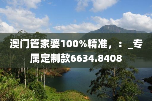 澳门管家婆100%精准，：_专属定制款6634.8408