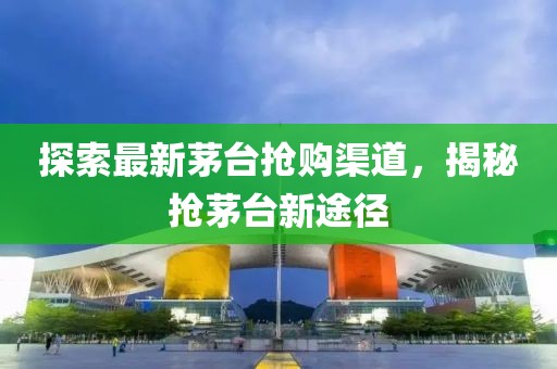 探索最新茅台抢购渠道，揭秘抢茅台新途径
