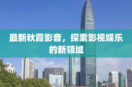 最新秋霞影音，探索影视娱乐的新领域