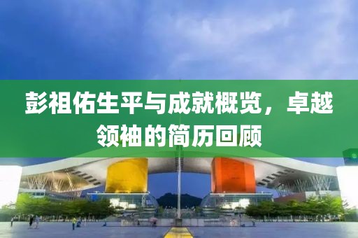 彭祖佑生平与成就概览，卓越领袖的简历回顾