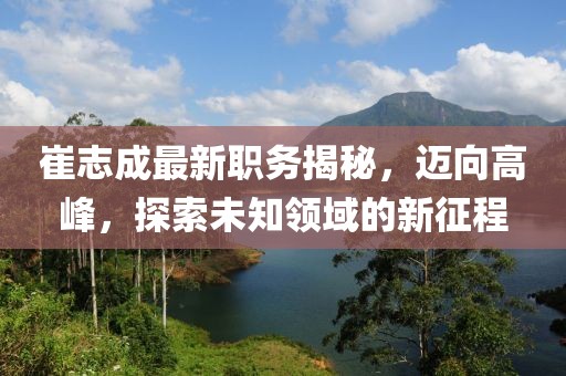 崔志成最新职务揭秘，迈向高峰，探索未知领域的新征程