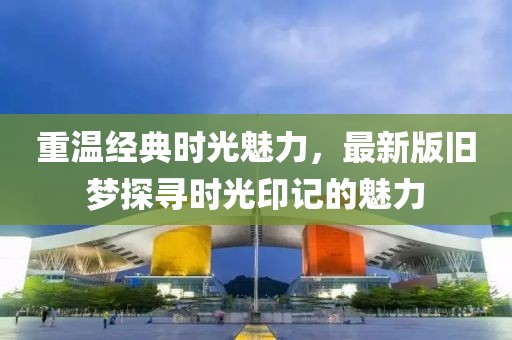重温经典时光魅力，最新版旧梦探寻时光印记的魅力