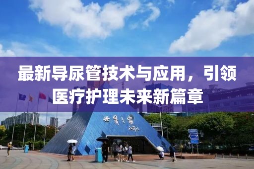 最新导尿管技术与应用，引领医疗护理未来新篇章