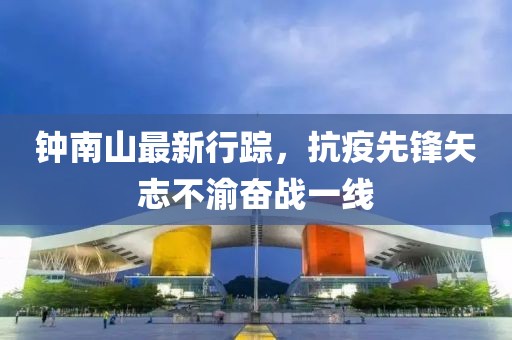钟南山最新行踪，抗疫先锋矢志不渝奋战一线