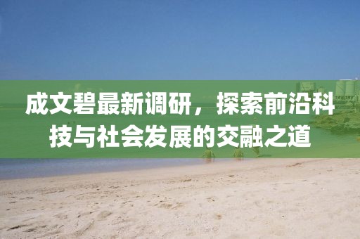 成文碧最新调研，探索前沿科技与社会发展的交融之道