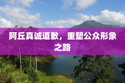 阿丘真诚道歉，重塑公众形象之路
