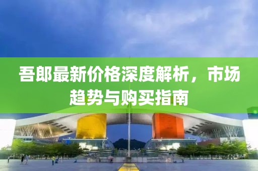 吾郎最新价格深度解析，市场趋势与购买指南