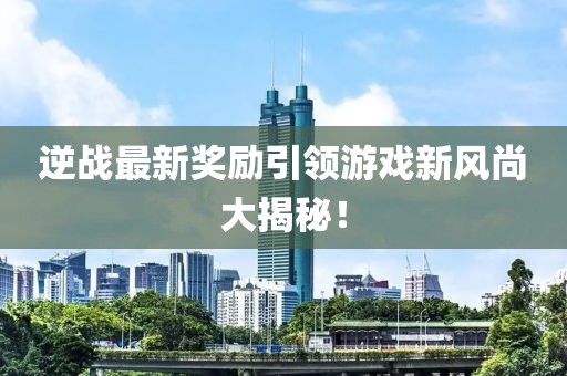 逆战最新奖励引领游戏新风尚大揭秘！