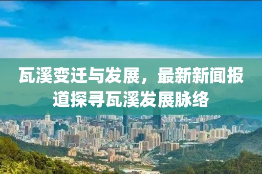 瓦溪变迁与发展，最新新闻报道探寻瓦溪发展脉络