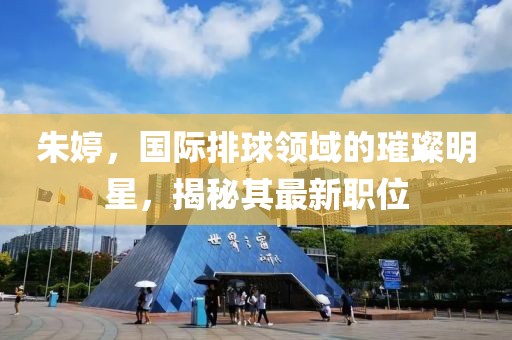 朱婷，国际排球领域的璀璨明星，揭秘其最新职位