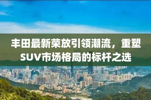 丰田最新荣放引领潮流，重塑SUV市场格局的标杆之选