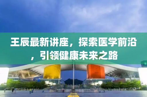 王辰最新讲座，探索医学前沿，引领健康未来之路
