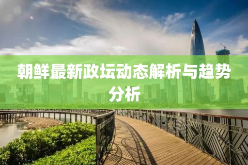 朝鲜最新政坛动态解析与趋势分析