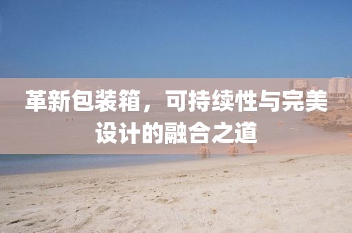革新包装箱，可持续性与完美设计的融合之道