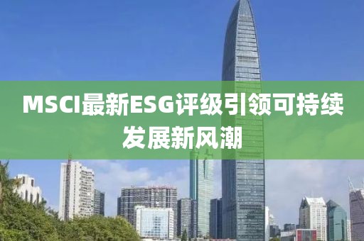 MSCI最新ESG评级引领可持续发展新风潮