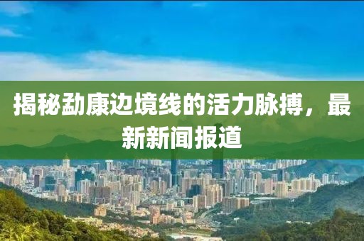 揭秘勐康边境线的活力脉搏，最新新闻报道