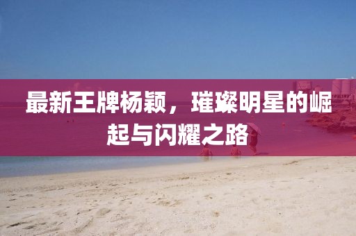 最新王牌杨颖，璀璨明星的崛起与闪耀之路