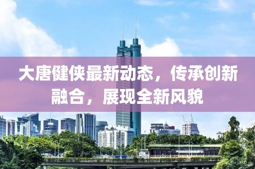 大唐健侠最新动态，传承创新融合，展现全新风貌