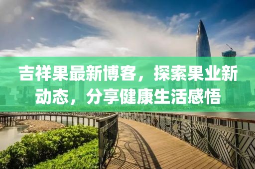 吉祥果最新博客，探索果业新动态，分享健康生活感悟