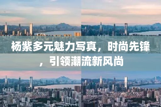 杨紫多元魅力写真，时尚先锋，引领潮流新风尚