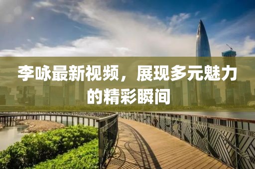 李咏最新视频，展现多元魅力的精彩瞬间