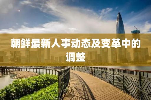 朝鲜最新人事动态及变革中的调整