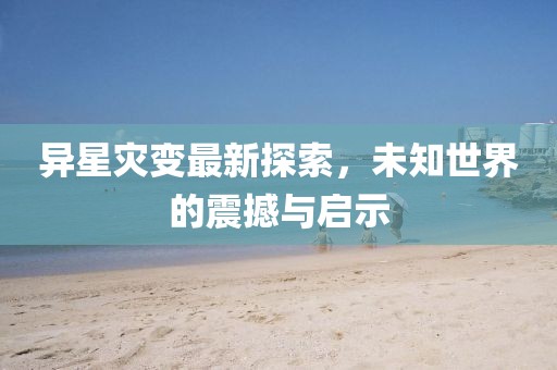 异星灾变最新探索，未知世界的震撼与启示