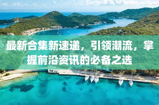 最新合集新速递，引领潮流，掌握前沿资讯的必备之选