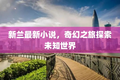 新兰最新小说，奇幻之旅探索未知世界