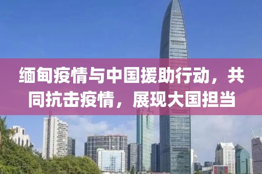 缅甸疫情与中国援助行动，共同抗击疫情，展现大国担当
