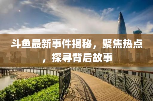 斗鱼最新事件揭秘，聚焦热点，探寻背后故事