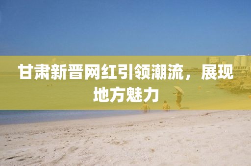 甘肃新晋网红引领潮流，展现地方魅力