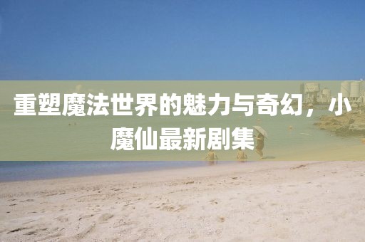 重塑魔法世界的魅力与奇幻，小魔仙最新剧集