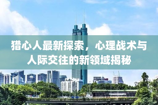 猎心人最新探索，心理战术与人际交往的新领域揭秘