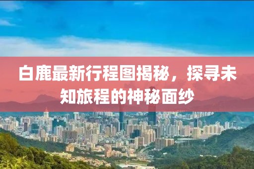 白鹿最新行程图揭秘，探寻未知旅程的神秘面纱